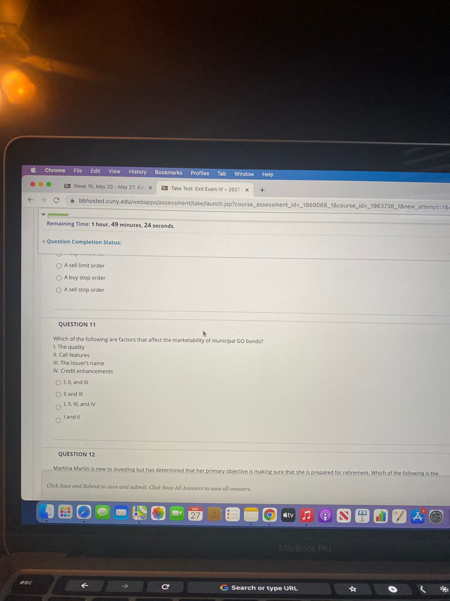 Chrome
File
Edit
View History
Bookmarks
Profiles
Tab
Window
Help
B Week 15, May 20 - May 27: Exi x
B Take Test: Exit Exam IV -2021 x
bbhosted.cuny.edu/webapps/assessment/take/launch.jsp?course_assessment_id=_1869068_18&course_id=_1963738_1&new_attempt=1&c
Remaining Time: 1 hour, 49 minutes, 24 seconds.
* Question Completion Status:
O A sell limit order
O A buy stop order
O A sell stop order
QUESTION 11
Which of the following are factors that affect the marketability of municipal GO bonds?
I. The quality
II. Call features
III. The issuer's name
IV. Credit enhancements
O I, II, and II
O Il and III
I, II, III, and IV
o l'and II
QUESTION 12
Martina Martin is new to investing but has determined that her primary objective is making sure that she is prepared for retirement. Which of the following is the
Click Save and Submit to save and submit. Click Save All Answers to save all answers.
MAY
27
tv J A
MacBook Pro
esc
G Search or type URL
