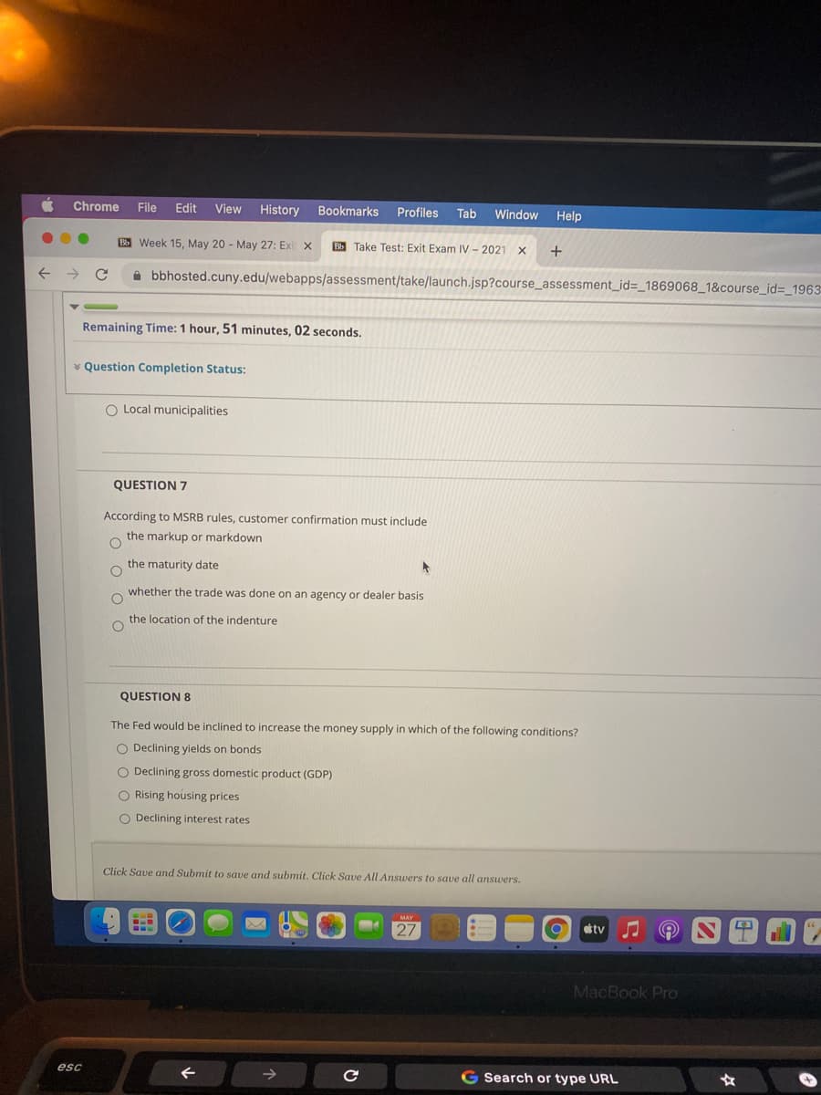 Chrome
File
Edit
View History Bookmarks
Profiles
Tab
Window Help
B Week 15, May 20 - May 27: Exi x
Bb Take Test: Exit Exam IV - 2021 X
+
i bbhosted.cuny.edu/webapps/assessment/take/launch.jsp?course_assessment_id=_1869068_1&course_id=_1963
Remaining Time: 1 hour, 51 minutes, 02 seconds.
* Question Completion Status:
O Local municipalities
QUESTION 7
According to MSRB rules, customer confirmation must include
the markup or markdown
the maturity date
whether the trade was done on an agency or dealer basis
the location of the indenture
QUESTION 8
The Fed would be inclined to increase the money supply in which of the following conditions?
O Declining yields on bonds
O Declining gross domestic product (GDP)
O Rising housing prices
O Declining interest rates
Click Save and Submit to save and submit. Click Save All Answers to save all answers.
MAY
27
tv
MacBook Pro
esc
->
G Search or type URL
