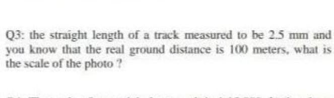 Q3: the straight length of a track measured to be 2.5 mm and
you know that the real ground distance is 100 meters, what is
the scale of the photo ?
