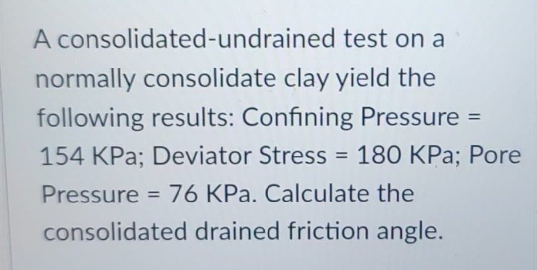 A consolidated-undrained test on a
normally consolidate clay yield the
following results: Confining Pressure =
154 KPa; Deviator Stress = 180 KPa; Pore
Pressure = 76 KPa. Calculate the
consolidated drained friction angle.