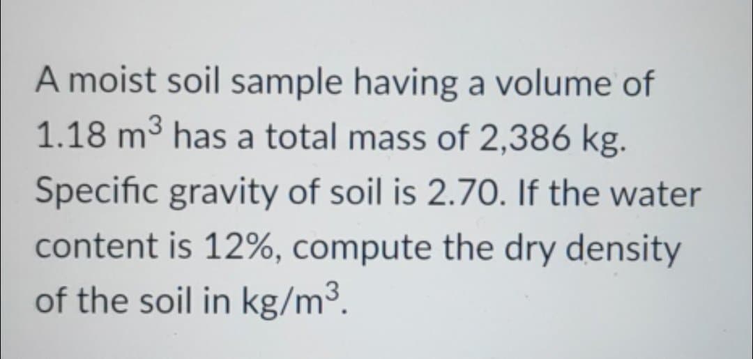 A moist soil sample having a volume of
1.18 m³ has a total mass of 2,386 kg.
Specific gravity of soil is 2.70. If the water
content is 12%, compute the dry density
of the soil in kg/m³.