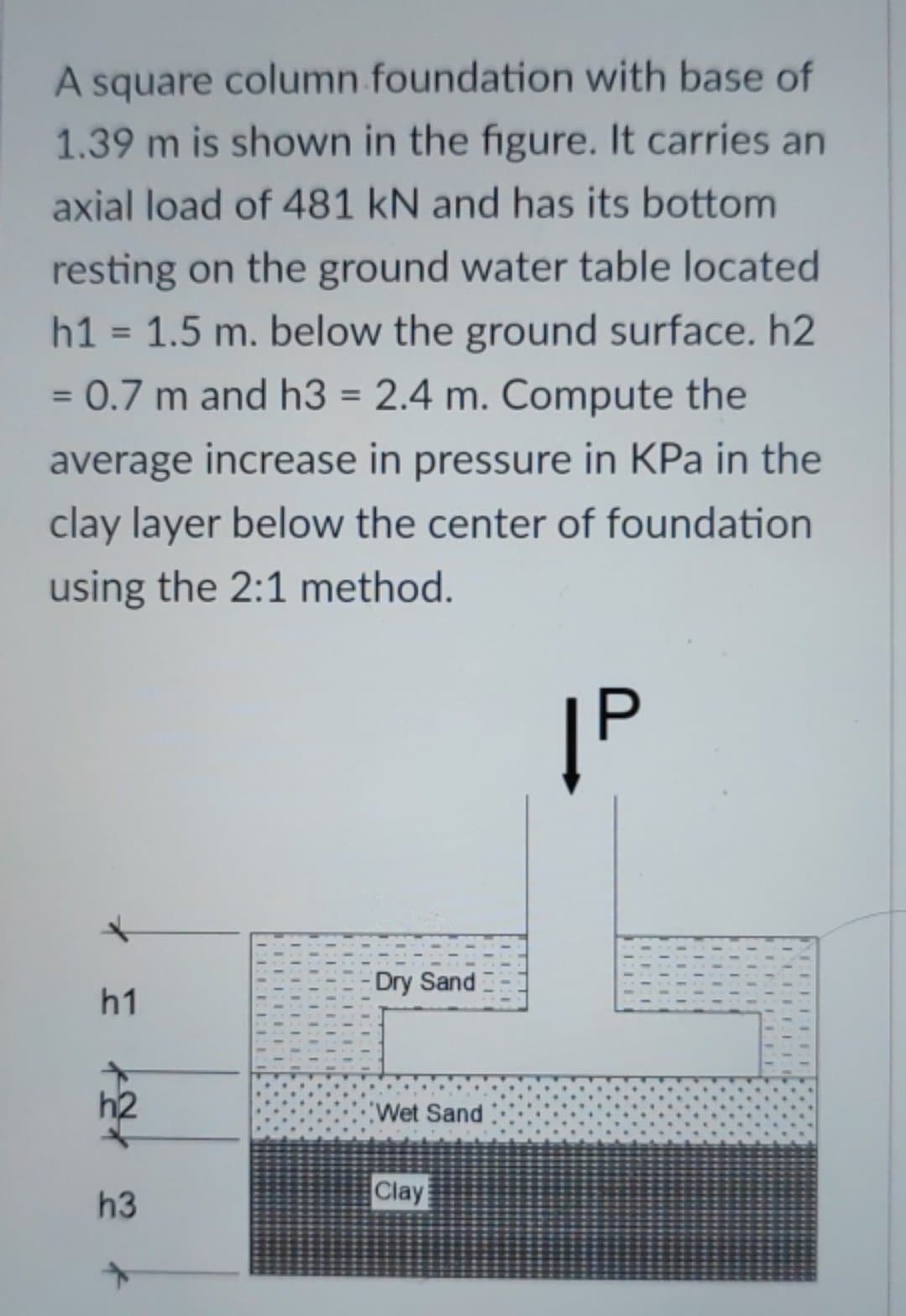 A square column foundation with base of
1.39 m is shown in the figure. It carries an
axial load of 481 kN and has its bottom
resting on the ground water table located
h1 = 1.5 m. below the ground surface. h2
= 0.7 m and h3 = 2.4 m. Compute the
average increase in pressure in KPa in the
clay layer below the center of foundation
using the 2:1
method.
|P
*
h1
h2
h3
LEE
-Dry Sand
Wet Sand
Clay
CEFE
ME
PEELLEE