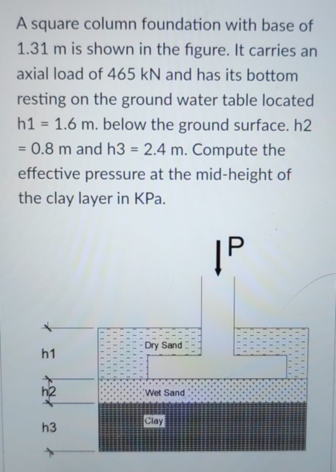 A square column foundation with base of
1.31 m is shown in the figure. It carries an
axial load of 465 kN and has its bottom
resting on the ground water table located
h1 = 1.6 m. below the ground surface. h2
0.8 m and h3 = 2.4 m. Compute the
effective pressure at the mid-height of
the clay layer in KPa.
=
|P
Dry Sand
h1
Wet Sand
Clay
h3
EEEE