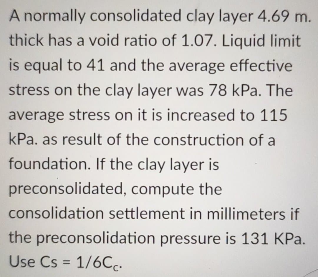 A normally consolidated clay layer 4.69 m.
thick has a void ratio of 1.07. Liquid limit
is equal to 41 and the average effective
stress on the clay layer was 78 kPa. The
average stress on it is increased to 115
kPa. as result of the construction of a
foundation. If the clay layer is
preconsolidated, compute the
consolidation settlement in millimeters if
the preconsolidation pressure is 131 KPa.
Use Cs = 1/6Cc.