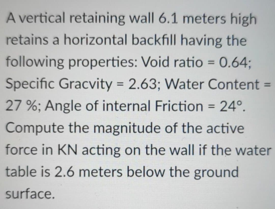 A vertical retaining wall 6.1 meters high
retains a horizontal backfill having the
following properties: Void ratio = 0.64;
Specific Gracvity = 2.63; Water Content =
27%; Angle of internal Friction = 24º.
Compute the magnitude of the active
force in KN acting on the wall if the water
table is 2.6 meters below the ground
surface.