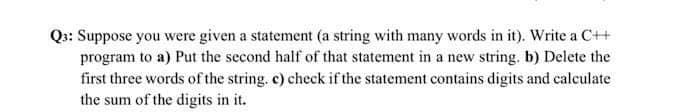 Q: Suppose you were given a statement (a string with many words in it). Write a C++
program to a) Put the second half of that statement in a new string. b) Delete the
first three words of the string, c) check if the statement contains digits and calculate
the sum of the digits in it.
