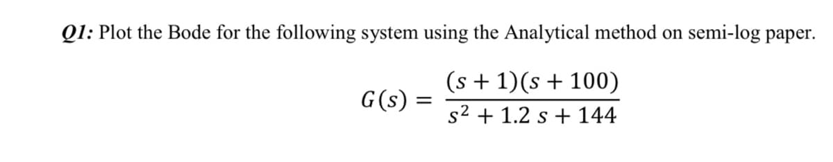 Q1: Plot the Bode for the following system using the Analytical method on semi-log paper.
(s + 1)(s + 100)
G(s)
%D
s2 + 1.2 s + 144
