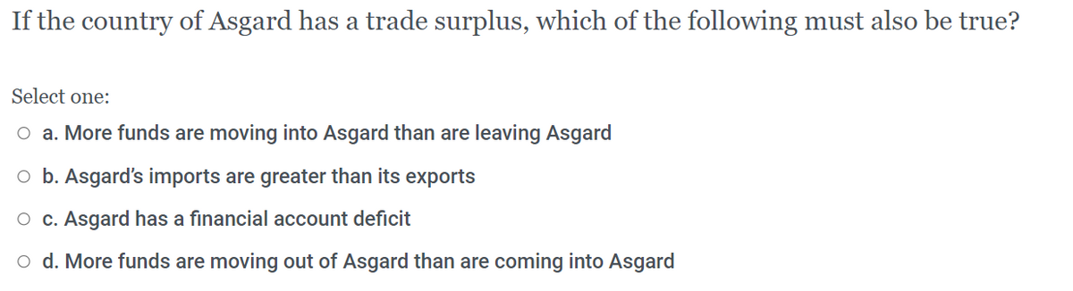 If the country of Asgard has a trade surplus, which of the following must also be true?
Select one:
O a. More funds are moving into Asgard than are leaving Asgard
o b. Asgard's imports are greater than its exports
O c. Asgard has a financial account deficit
o d. More funds are moving out of Asgard than are coming into Asgard
