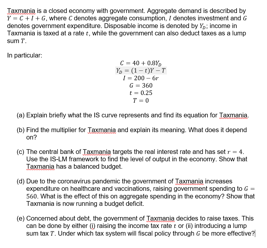 Taxmania is a closed economy with government. Aggregate demand is described by
Y = C +I+ G, where C denotes aggregate consumption, I denotes investment and G
denotes government expenditure. Disposable income is denoted by Yp; income in
Taxmania is taxed at a rate t, while the government can also deduct taxes as a lump
sum T.
In particular:
C = 40 + 0.8Y,
Yр 3D (1 — t)Y — Т
I = 200 – 6r
G = 360
t = 0.25
T = 0
(a) Explain briefly what the IS curve represents and find its equation for Taxmania.
(b) Find the multiplier for Taxmania and explain its meaning. What does it depend
on?
(c) The central bank of Taxmania targets the real interest rate and has set r = 4.
Use the IS-LM framework to find the level of output in the economy. Show that
Taxmania has a balanced budget.
(d) Due to the coronavirus pandemic the government of Taxmania increases
expenditure on healthcare and vaccinations, raising government spending to G =
560. What is the effect of this on aggregate spending in the economy? Show that
Taxmania is now running a budget deficit.
(e) Concerned about debt, the government of Taxmania decides to raise taxes. This
can be done by either (i) raising the income tax rate t or (ii) introducing a lump
sum tax T. Under which tax system will fiscal policy through G be more effective?
