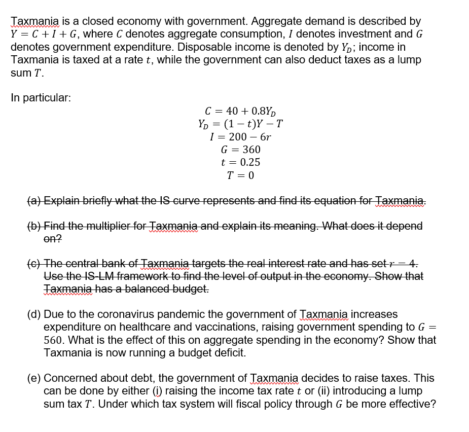 Taxmania is a closed economy with government. Aggregate demand is described by
Y = C +I+ G, where C denotes aggregate consumption, I denotes investment and G
denotes government expenditure. Disposable income is denoted by Y,; income in
Taxmania is taxed at a rate t, while the government can also deduct taxes as a lump
sum T.
In particular:
C = 40 + 0.8Y,
Ү, — (1 — t)Ү — Т
I = 200 – 6r
-
G = 360
t = 0.25
T = 0
fa) Explain briefly what the IS curve represents and find its equatioen for Taxmania.
(b) Find the multiplier for Taxmania and explain its meaning. What does it depend
en?
(e) The central bank of Taxmania targets the real interest rate and has setr= 4.
Use the IS-LM framework to find the level of output in the economy. Show that
Taxmania has a balanced budget.
(d) Due to the coronavirus pandemic the government of Taxmania increases
expenditure on healthcare and vaccinations, raising government spending to G =
560. What is the effect of this on aggregate spending in the economy? Show that
Taxmania is now running a budget deficit.
(e) Concerned about debt, the government of Taxmania decides to raise taxes. This
can be done by either (i) raising the income tax rate t or (ii) introducing a lump
sum tax T. Under which tax system will fiscal policy through G be more effective?
