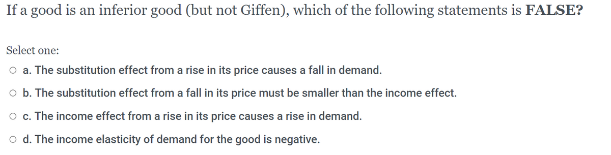 If a good is an inferior good (but not Giffen), which of the following statements is FALSE?
Select one:
O a. The substitution effect from a rise in its price causes a fall in demand.
o b. The substitution effect from a fall in its price must be smaller than the income effect.
O c. The income effect from a rise in its price causes a rise in demand.
O d. The income elasticity of demand for the good is negative.
