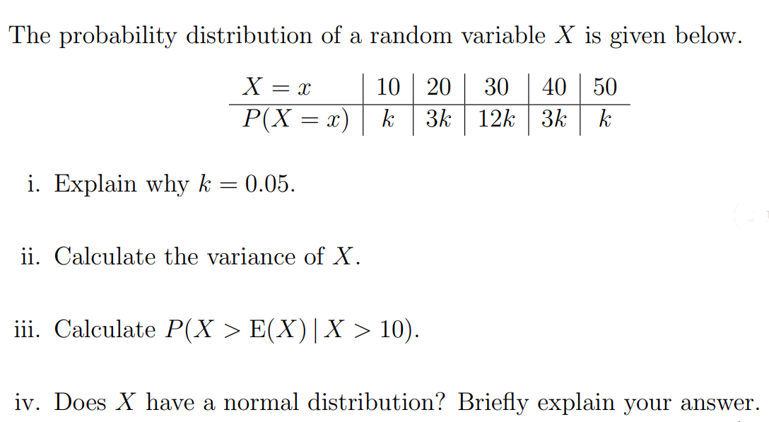 The probability distribution of a random variable X is given below.
40 50
3k 12k | 3k
X =
10 20
30
P(X = x)| k
k
i. Explain why k
0.05.
ii. Calculate the variance of X.
iii. Calculate P(X > E(X)|X > 10).
iv. Does X have a normal distribution? Briefly explain your answer.
