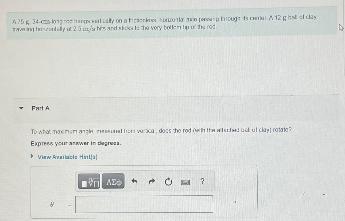 A 75 g, 34-cm-long rod hangs vertically on a frictionless, horizontal axle passing through its center. A 12 g ball of clay
traveling horizontally at 2.5 m/s hits and sticks to the very bottom tip of the rod.
Part A
To what maximum angle, measured from vertical, does the rod (with the attached ball of clay) rotate?
Express your answer in degrees.
▸ View Available Hint(s)
ΜΕ ΑΣΦ
?
Ꮎ