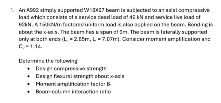 1. An A992 simply supported W18X97 beam is subjected to an axial compressive
load which consists of a service dead load of 46 kN and service live load of
92KN. A 150KN/m factored uniform load is also applied on the beam. Bending is
about the x-axis. The beam has a span of 6m. The beam is laterally supported
only at both ends (L, = 2.85m, L, = 7.07m). Consider moment amplification and
C. = 1.14.
Determine the following:
Design compressive strength
• Design flexural strength about x-axis
• Moment amplification factor B1
• Beam-column interaction ratio
