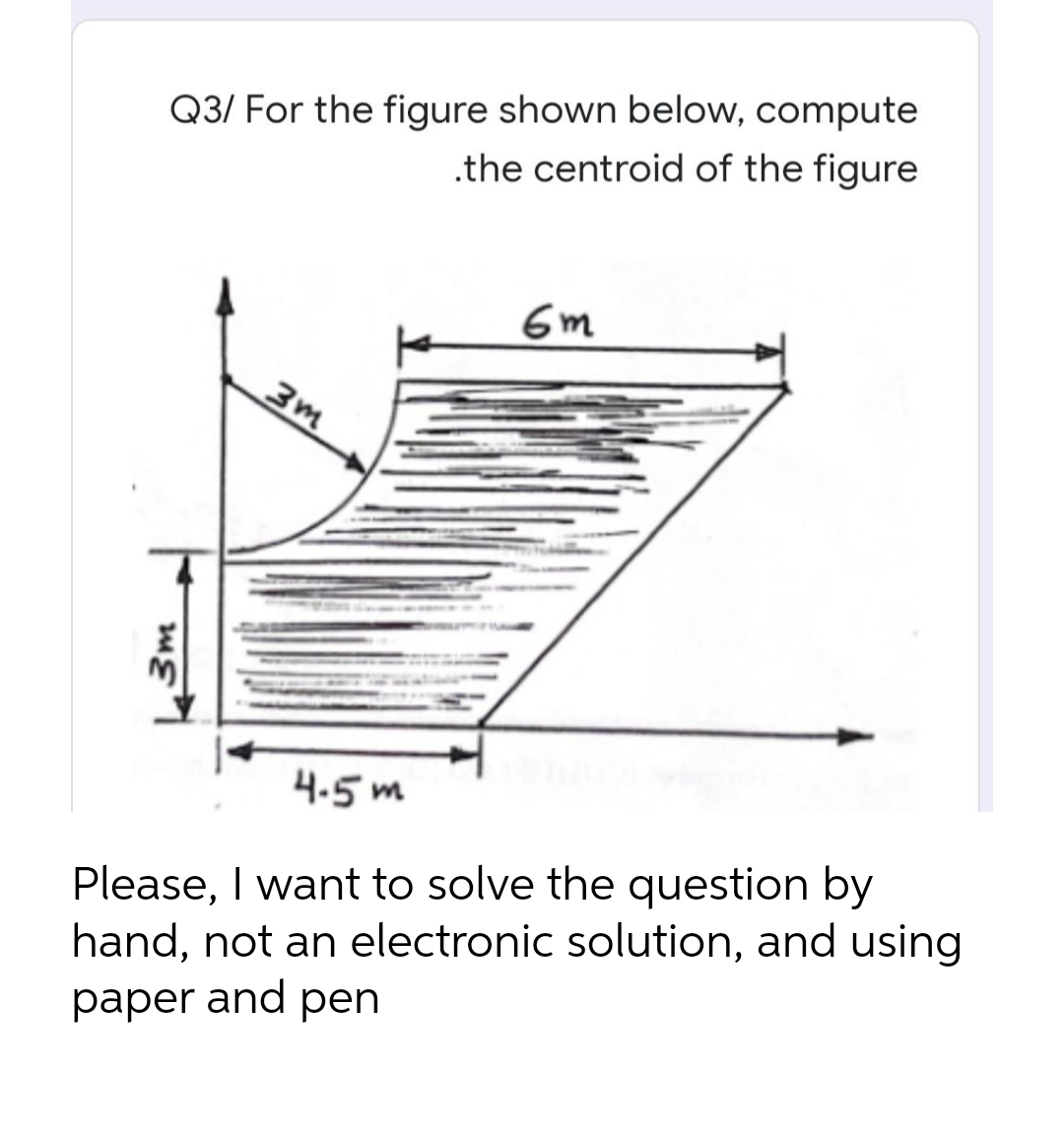 Q3/ For the figure shown below, compute
.the centroid of the figure
6m
3m
4.5 m
Please, I want to solve the question by
hand, not an electronic solution, and using
paper and pen
