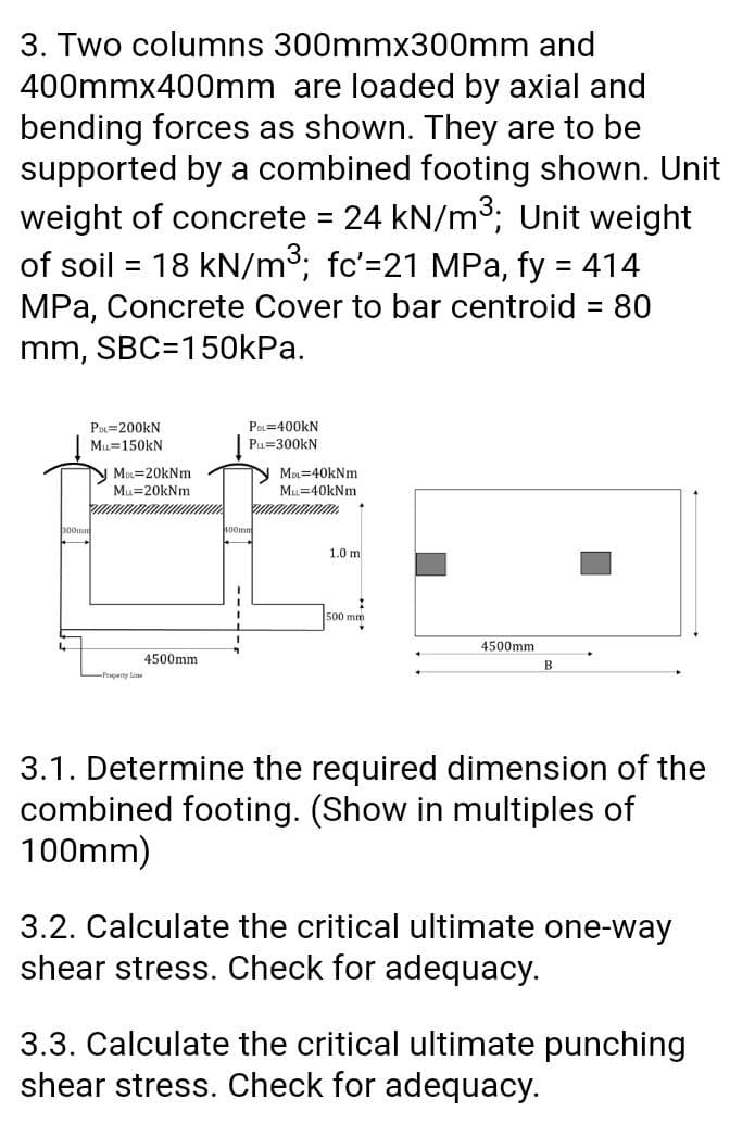 3. Two columns 300mmx300mm and
400mmx400mm are loaded by axial and
bending forces as shown. They are to be
supported by a combined footing shown. Unit
weight of concrete 24 kN/m3; Unit weight
of soil = 18 kN/m3; fc'=21 MPa, fy = 414
MPa, Concrete Cover to bar centroid = 80
%D
%3D
mm, SBC=150kPa.
P=200kN
Mu=150kN
POL=400KN
Pu=300kN
N Mu=20kNm
Mu=20kNm
Mn=40kNm
Mu=40kNm
1.0 m
500 mm
4500mm
4500mm
B
Preperty Line
3.1. Determine the required dimension of the
combined footing. (Show in multiples of
100mm)
3.2. Calculate the critical ultimate one-way
shear stress. Check for adequacy.
3.3. Calculate the critical ultimate punching
shear stress. Check for adequacy.
