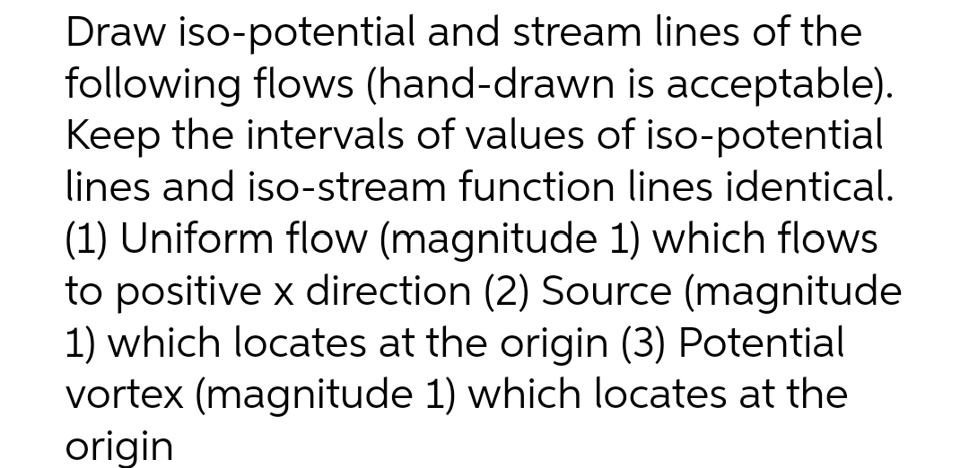 Draw iso-potential and stream lines of the
following flows (hand-drawn is acceptable).
Keep the intervals of values of iso-potential
lines and iso-stream function lines identical.
(1) Uniform flow (magnitude 1) which flows
to positive x direction (2) Source (magnitude
1) which locates at the origin (3) Potential
vortex (magnitude 1) which locates at the
origin
