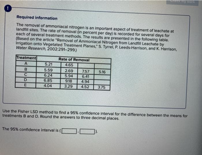 Check my work
Required information
The removal of ammoniacal nitrogen is an important aspect of treatment of leachate at
landfill sites. The rate of removal (in percent per day) is recorded for several days for
each of several treatment methods. The results are presented in the following table.
(Based on the article "Removal of Ammoniacal Nitrogen from Landfill Leachate by
Irrigation onto Vegetated Treatment Planes," S. Tyrrel, P. Leeds-Harrison, and K. Harrison,
Water Research, 2002:291-299.)
Treatment
Rate of Removal
A
5.21
4.65
B
5.59
2.69
7.57
6.41
4.94
4.52
5.16
C
6.24
6.85
4.04
5.94
9.18
3.29
D.
E
3.75
Use the Fisher LSD method to find a 95% confidence interval for the difference between the means for
treatments B and D. Round the answers to three decimal places.
The 95% confidence interval is
