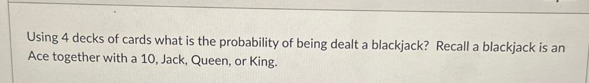 Using 4 decks of cards what is the probability of being dealt a blackjack? Recall a blackjack is an
Ace together with a 10, Jack, Queen, or King.