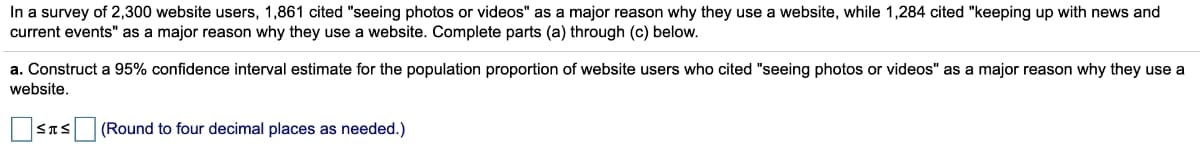 In a survey of 2,300 website users, 1,861 cited "seeing photos or videos" as a major reason why they use a website, while 1,284 cited "keeping up with news and
current events" as a major reason why they use a website. Complete parts (a) through (c) below.
a. Construct a 95% confidence interval estimate for the population proportion of website users who cited "seeing photos or videos" as a major reason why they use a
website.
(Round to four decimal places as needed.)
