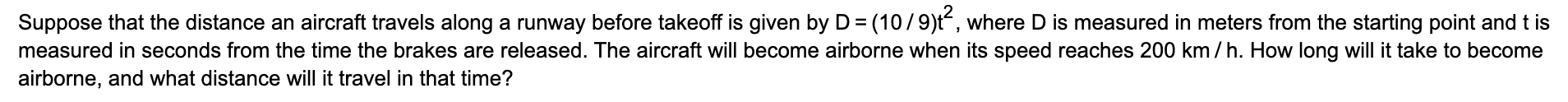 Suppose that the distance an aircraft travels along a runway before takeoff is given by D = (10/9)t“, where D is measured in meters from the starting point and t is
measured in seconds from the time the brakes are released. The aircraft will become airborne when its speed reaches 200 km / h. How long will it take to become
airborne, and what distance will it travel in that time?
