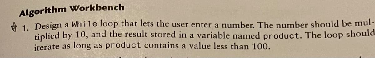 Algorithm Workbench
A 1. Design a While loop that lets the user enter a number. The number should be mul-
tiplied by 10, and the result stored in a variable named product. The loop should
iterate as long as product contains a value less than 100.
