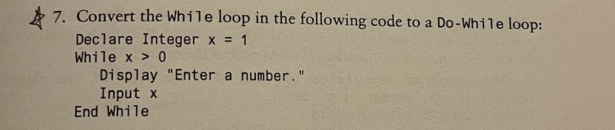 A 7. Convert the While loop in the following code to a Do-While loop:
Declare Integer x = 1
While x > 0
Display "Enter a number."
Input x
End While
%3D
