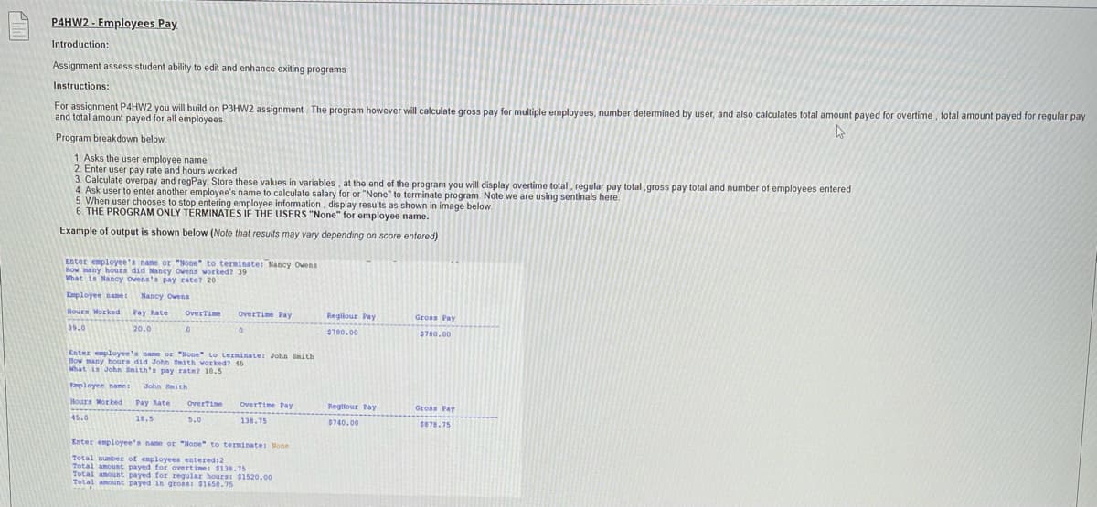 P4HW2 - Employees Pay
Introduction:
Assignment assess student ability to edit and enhance exiting programs
Instructions:
For assignment P4HW2 you will build on P3HW2 assignment The program however will calculate gross pay for multiple employees, number determined by user, and also calculates total amount payed for overtime , total amount payed for regular pay
and total amount payed for all employees
Program breakdown below
1. Asks the user employee name
2. Enter user pay rate and hours worked
3. Calculate overpay and regPay Store these values in variables, at the end of the program you will display overtime total, regular pay total ,gross pay total and number of employees entered
4. Ask user to enter another employee's name to calculate salary for or "None" to terminate program. Note we are using sentinals here.
5. When user chooses to stop entering employee information, display results as shown in image below.
6. THE PROGRAM ONLY TERMINATES IF THE USERS "None" for employee name.
Example of output is shown below (Note that results may vary depending on score entered)
Enter employee'a name or "None" to terminate: Nancy Ovens
How many hours did Nancy Owens worked? 39
What is Nancy ovena'a pay rate? 20
Employee nane:
Nancy Owena
Rours Worked
Pay Rate
OverTime
Overtime Pay
Regllour Pay
Gross Pay
39.0
20.0
$780.00
$700.00
Enter employee's name or "None" to terminate: John Smith
How many hours did John Smith worked? 45
What is John Smith's pay rate? 10.5
Fmployen name:
John Smith
Hours Morked
Pay Rate
OverTine
OverTime Pay
Regllour Pay
Gross Pay
45.0
18.5
5.0
138.75
$740.00
$878.75
Enter employee's name or "None" to terminate: None
Total nunber of employeea entered:2
Total anount payed for overtime: $138.75
Total anount payed for regular hours: $1520.00
Total amount payed in gross: $1658.75
