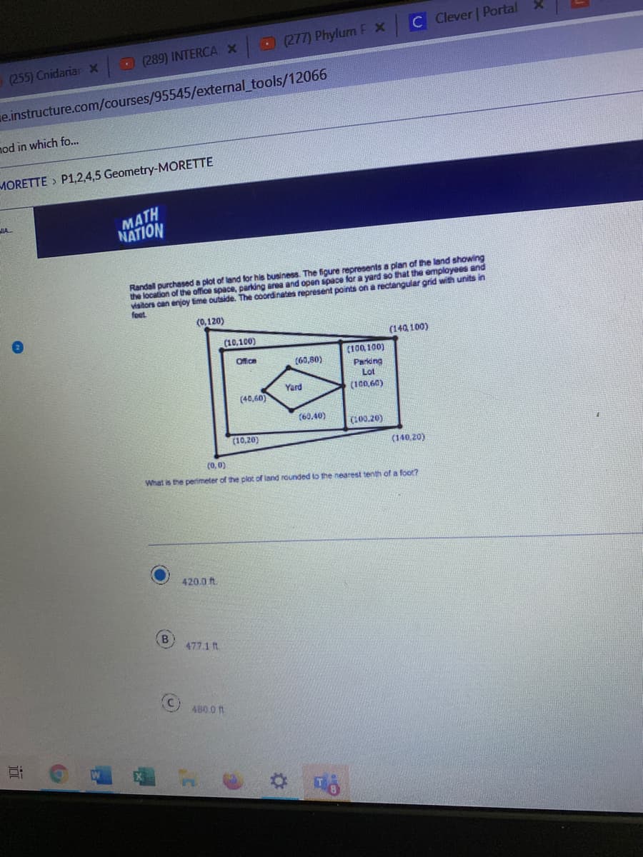 C Clever | Portal
L277) Phylum F X
(255) Cnidariar x 289) INTERCA X
e.instructure.com/courses/95545/external_tools/12066
nod in which fo...
MORETTE > P1,2,4,5 Geometry-MORETTE
MATH
NATION
JIA
Randal purchased a plot of land for his business. The figure represents a plan of the land showing
the location of the office space, parking area and open space for a yard so that the employees and
visitors can enjoy time outside. The coordinates represent points on a rectangular grid with units in
feet
(0,120)
(10,100)
(140, 100)
Office
(100, 100)
(60,80)
Parking
Lot
Yard
(100,60)
(40,60)
(60,40)
(100.20)
(10,20)
(140.20)
(0, 0)
What is the perimeter of the pliot of land rounded to the nearest tenth of a foot?
420.0 ft.
B.
477.1 ft
480 0 1t
近
