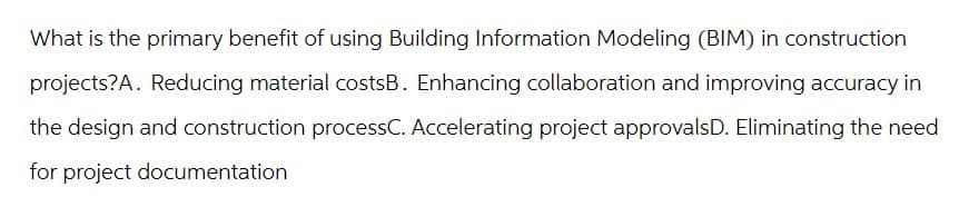 What is the primary benefit of using Building Information Modeling (BIM) in construction
projects?A. Reducing material costsB. Enhancing collaboration and improving accuracy in
the design and construction processC. Accelerating project approvalsD. Eliminating the need
for project documentation