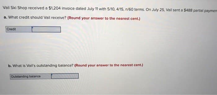 Vail Ski Shop received a $1,204 invoice dated July 11 with 5/10, 4/15, n/60 terms. On July 25, Vail sent a $488 partial paymen
a. What credit should Vail receive? (Round your answer to the nearest cent.)
Credit
b. What is Vail's outstanding balance? (Round your answer to the nearest cent.)
Outstanding balance