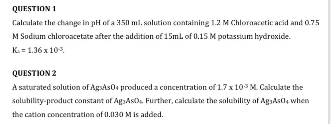 QUESTION 1
Calculate the change in pH of a 350 mL solution containing 1.2 M Chloroacetic acid and 0.75
M Sodium chloroacetate after the addition of 15mL of 0.15 M potassium hydroxide.
Ka = 1.36 x 10-3.
QUESTION 2
A saturated solution of AgзAs04 produced a concentration of 1.7 x 10-3 M. Calculate the
solubility-product constant of AgзAs04. Further, calculate the solubility of AgзAsO4 when
the cation concentration of 0.030 M is added.