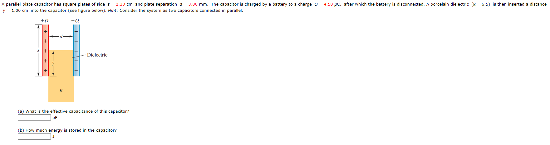 ### Parallel-Plate Capacitor Analysis

A parallel-plate capacitor consists of two square plates with a side length of \(s = 2.30 \, \text{cm}\) and a plate separation of \(d = 3.00 \, \text{mm}\). The capacitor is initially charged by a battery to a charge \(Q = 4.50 \, \mu\text{C}\), after which the battery is disconnected. Subsequently, a porcelain dielectric \((\kappa = 6.5)\) is inserted into the capacitor to a distance \(y = 1.00 \, \text{cm}\) as illustrated in the figure below.

#### Diagram Description

The provided figure presents a parallel-plate capacitor:

- The left plate is positively charged with \(+Q\) and the right plate is negatively charged with \(-Q\).
- A dielectric material partially fills the space between the plates, occupying a distance \(y\) from the bottom.
- The dimensions and positions are clearly marked:
  - \(s\) represents the side of the square plates.
  - \(d\) represents the separation distance between the plates.
  - \(y\) signifies the portion of the plate separation filled by the dielectric.

#### Questions

(a) **Determine the effective capacitance of this capacitor:**
   \[
   \boxed{\text{pF}}
   \]

(b) **Calculate the energy stored in the capacitor:**
   \[
   \boxed{\text{J}}
   \]