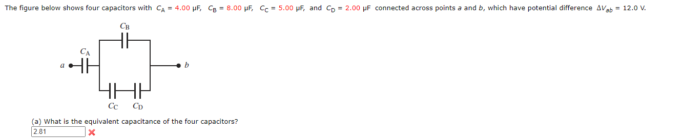 ### Capacitors in Combination

**Problem Statement:**
The figure below shows four capacitors with \( C_A = 4.00 \, \mu\text{F} \), \( C_B = 8.00 \, \mu\text{F} \), \( C_C = 5.00 \, \mu\text{F} \), and \( C_D = 2.00 \, \mu\text{F} \) connected across points \( a \) and \( b \), which have a potential difference \( \Delta V_{ab} = 12.0 \, \text{V} \).

**Diagram Explanation:**
A schematic diagram is provided in which four capacitors are connected. The points \(a\) and \(b\) are marked, and the potential difference between them is given as \(12.0 \, \text{V}\).  

- Capacitor \(C_A\) is connected between point \(a\) and one terminal of \(C_B\).
- Capacitor \(C_B\) is then connected to point \(b\).
- Capacitors \(C_C\) and \(C_D\) are connected in series between point \(a\) and the junction between \(C_B\) and \(b\), forming a parallel circuit with \(C_A - C_B\).

**Question:**
(a) What is the equivalent capacitance of the four capacitors?

**Answer:**
The text box provided shows a calculated value of 2.81 but it is marked with a red cross indicating the value is incorrect.


**Solution Steps:**

1. **Combine Capacitors \(C_C\) and \(C_D\) in Series:**
   \[
   \frac{1}{C_{CD}} = \frac{1}{C_C} + \frac{1}{C_D}
   \]
   \[
   \frac{1}{C_{CD}} = \frac{1}{5.00 \, \mu\text{F}} + \frac{1}{2.00 \, \mu\text{F}}
   \]
   \[
   \frac{1}{C_{CD}} = 0.2 + 0.5 = 0.7
   \]
   \[
   C_{CD} = \frac{1}{0.7} \approx 1.43 \,