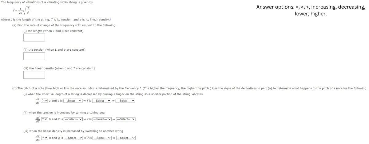 The frequency of vibrations of a vibrating violin string is given by
-√
f =
where L is the length of the string, T is its tension, and p is its linear density.+
(a) Find the rate of change of the frequency with respect to the following.
(i) the length (when T and p are constant)
(ii) the tension (when L and p are constant)
(iii) the linear density (when L and T are constant)
(b) The pitch of a note (how high or low the note sounds) is determined by the frequency f. (The higher the frequency, the higher the pitch.) Use the signs of the derivatives in part (a) to determine what happens to the pitch of a note for the following.
(i) when the effective length of a string is decreased by placing a finger on the string so a shorter portion of the string vibrates
df ?0 and L is --Select--fis ---Select---
⇒---Select---
dL
(ii) when the tension is increased by turning a tuning peg
dT
?0 and T is --Select--fis --Select--- ♥ → ---Select---
Answer options: =, >, <, increasing, decreasing,
lower, higher.
(iii) when the linear density is increased by switching to another string
df
?0 and p is --Select--fis ---Select--- ✓ →---Select---
dp