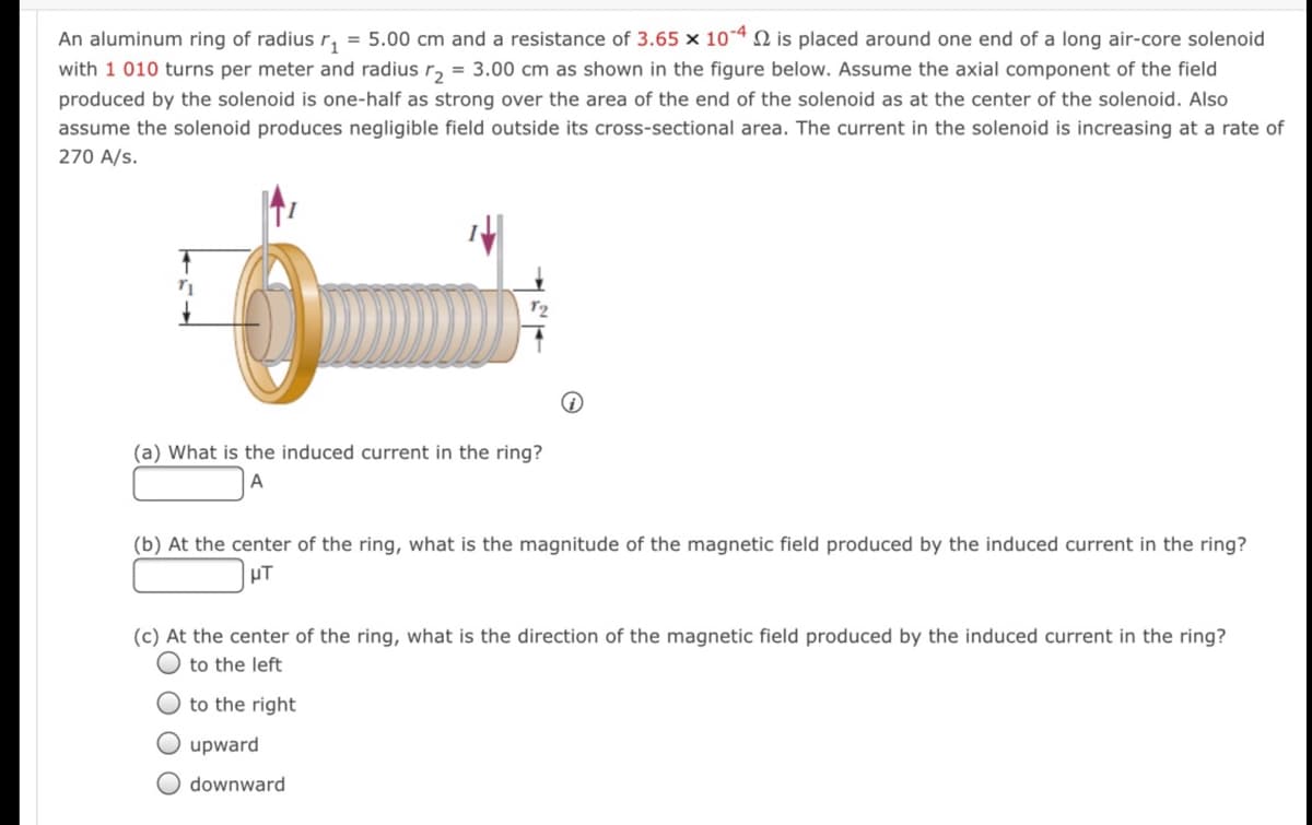 An aluminum ring of radius r, = 5.00 cm and a resistance of 3.65 x 10-4 N is placed around one end of a long air-core solenoid
with 1 010 turns per meter and radius r, = 3.00 cm as shown in the figure below. Assume the axial component of the field
produced by the solenoid is one-half as strong over the area of the end of the solenoid as at the center of the solenoid. Also
assume the solenoid produces negligible field outside its cross-sectional area. The current in the solenoid is increasing at a rate of
270 A/s.
(a) What is the induced current in the ring?
(b) At the center of the ring, what is the magnitude of the magnetic field produced by the induced current in the ring?
HT
(c) At the center of the ring, what is the direction of the magnetic field produced by the induced current in the ring?
to the left
O to the right
O upward
downward
O O
