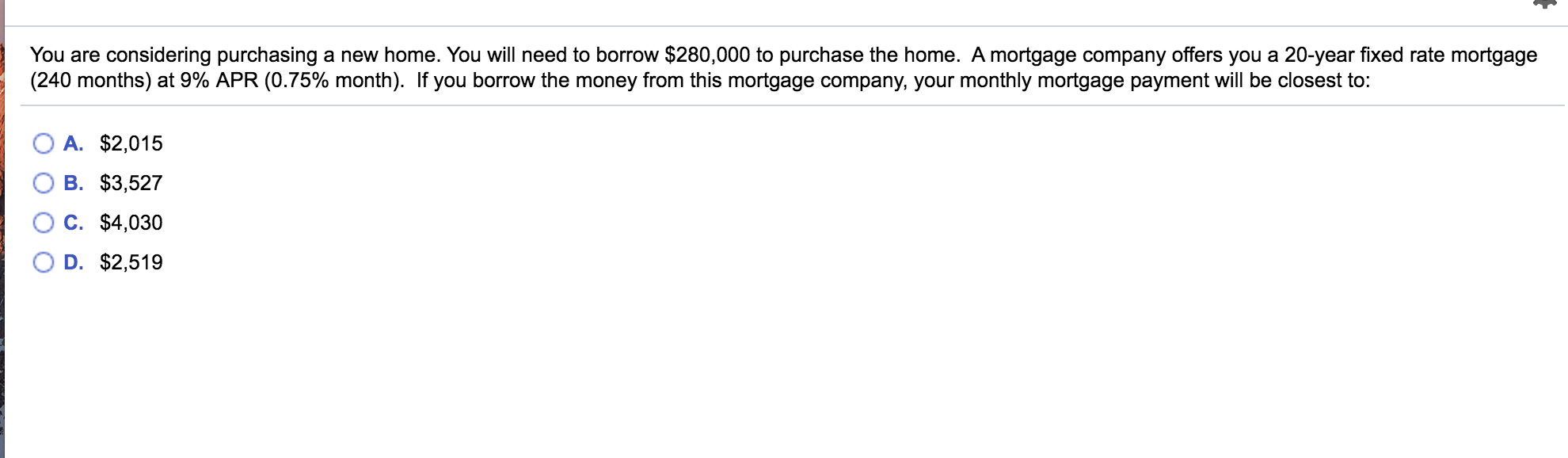 You are considering purchasing a new home. You will need to borrow $280,000 to purchase the home. A mortgage company offers you a 20-year fixed rate mortgage
(240 months) at 9% APR (0.75% month). If you borrow the money from this mortgage company, your monthly mortgage payment will be closest to:
A. $2,015
B. $3,527
C. $4,030
D. $2,519
