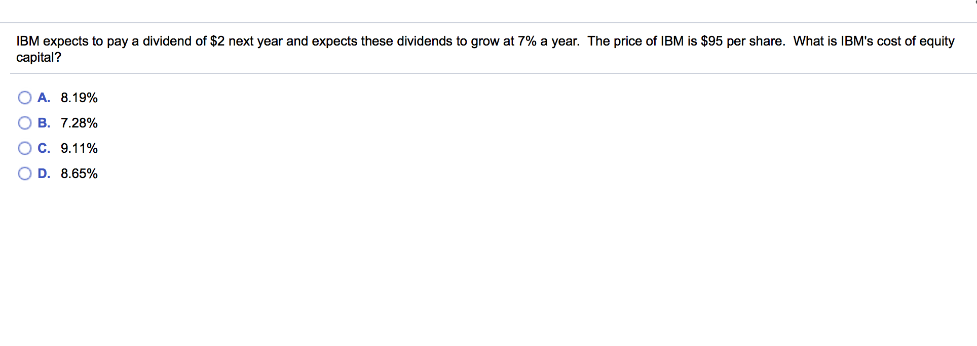 IBM expects to pay a dividend of $2 next year and expects these dividends to grow at 7% a year. The price of IBM is $95 per share. What is IBM's cost of equity
capital?
A. 8.19%
B. 7.28%
C. 9.11%
D. 8.65%
