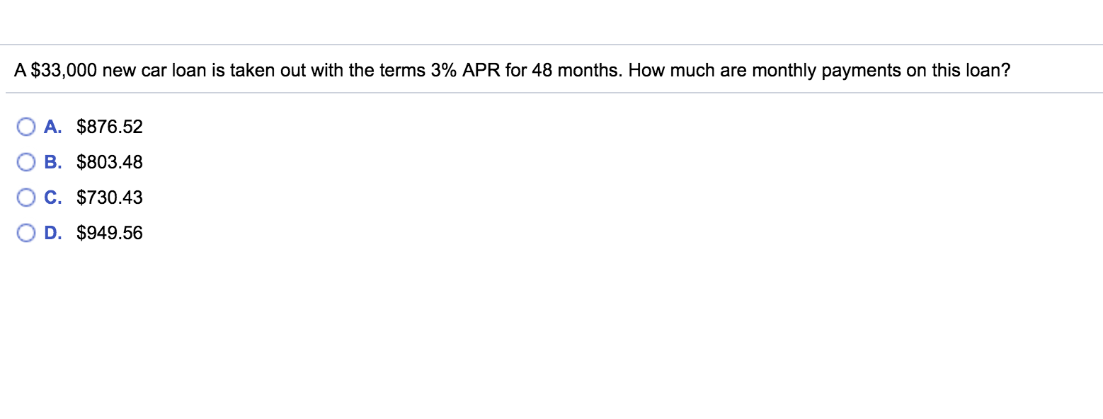 A $33,000 new car loan is taken out with the terms 3% APR for 48 months. How much are monthly payments on this loan?
A. $876.52
B. $803.48
C. $730.43
D. $949.56
