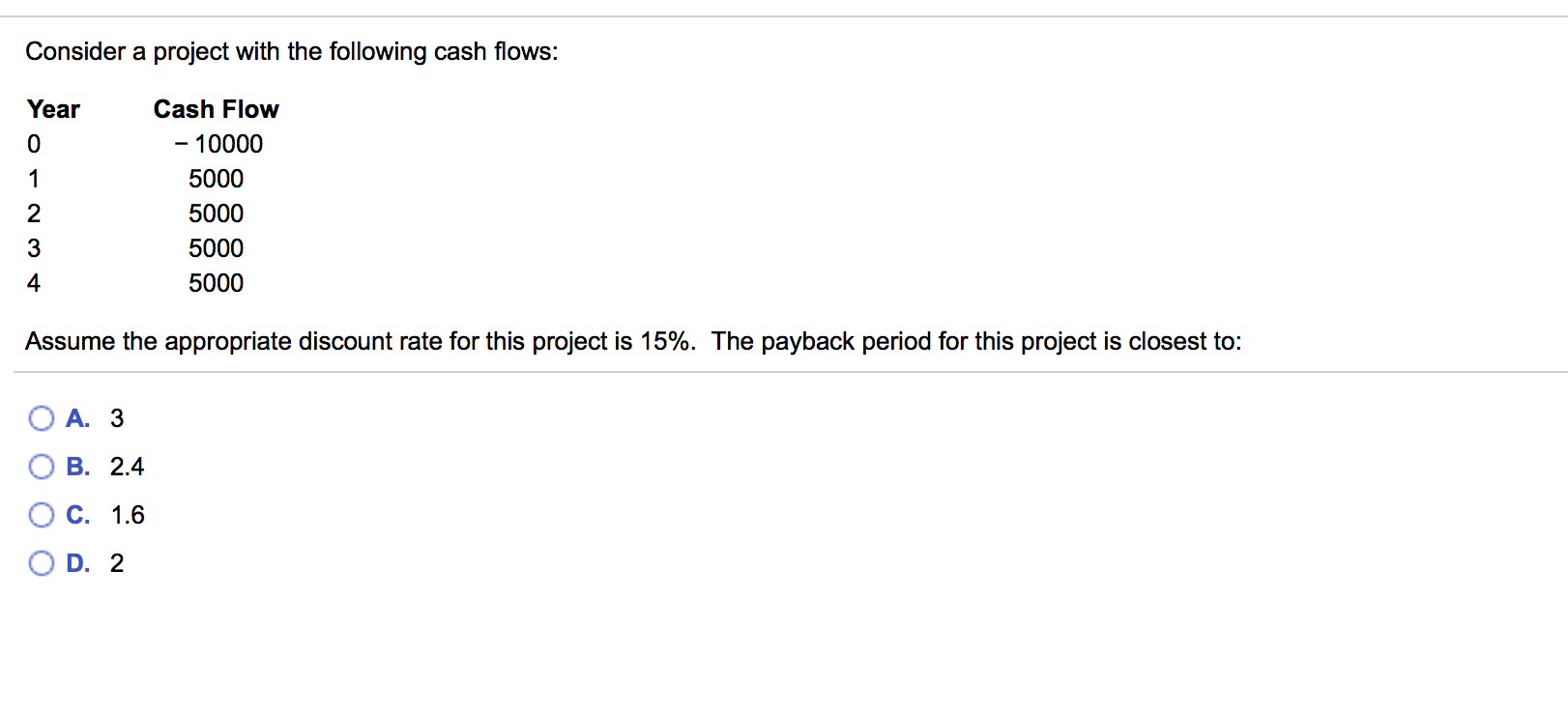 Consider a project with the following cash flows:
Year
Cash Flow
- 10000
5000
2
5000
3
5000
4
5000
Assume the appropriate discount rate for this project is 15%. The payback period for this project is closest to:
A. 3
B. 2.4
C. 1.6
O D. 2
