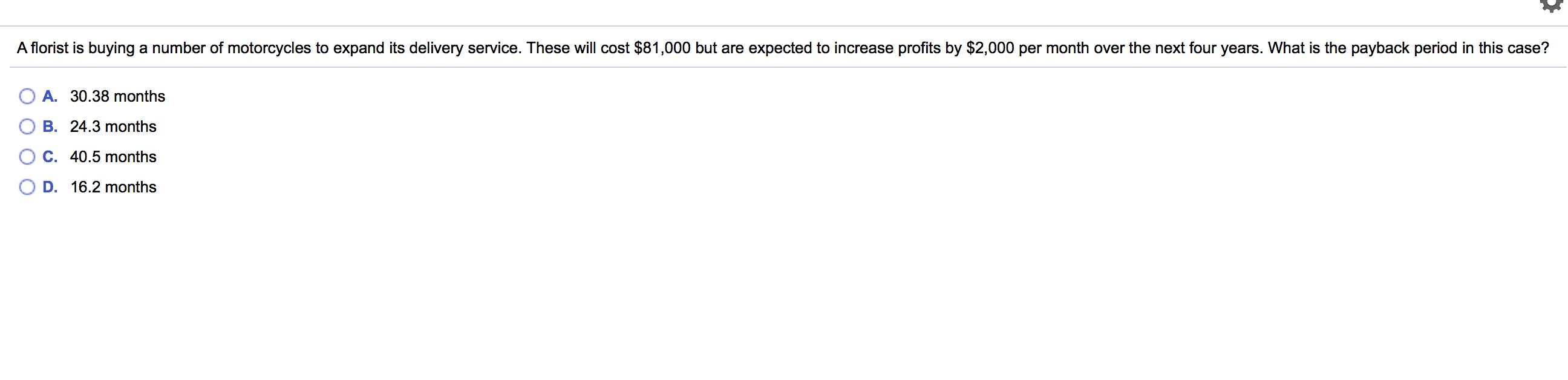 A florist is buying a number of motorcycles to expand its delivery service. These will cost $81,000 but are expected to increase profits by $2,000 per month over the next four years. What is the payback period in this case?
A. 30.38 months
B. 24.3 months
C. 40.5 months
D. 16.2 months
