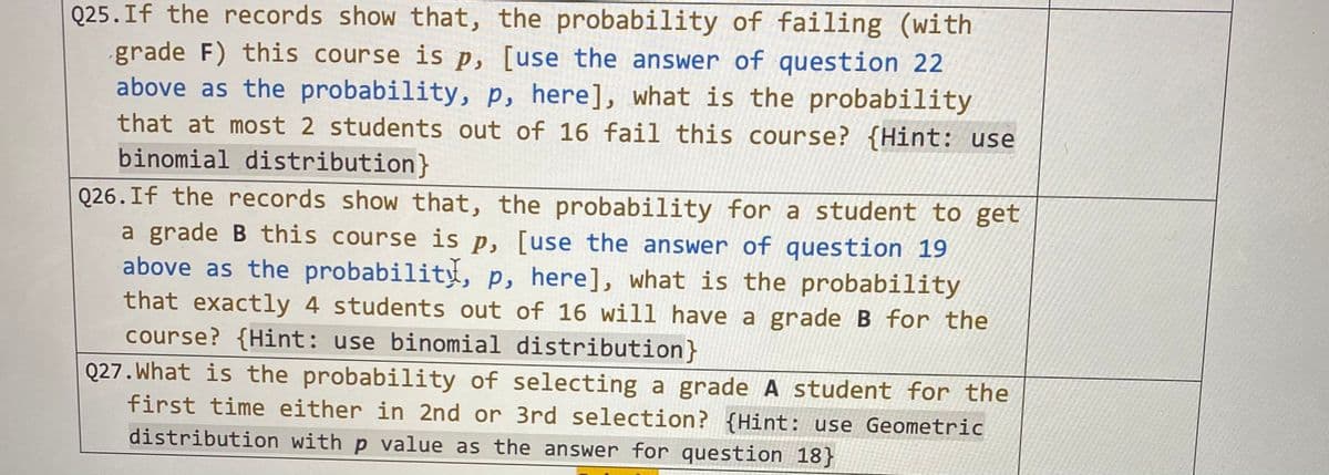 Q25.If the records show that, the probability of failing (with
grade F) this course is p, [use the answer of question 22
above as the probability, p, here], what is the probability
that at most 2 students out of 16 fail this course? {Hint: use
binomial distribution}
Q26.If the records show that, the probability for a student to get
a grade B this course is p, [use the answer of question 19
above as the probability, p, here], what is the probability
that exactly 4 students out of 16 will have a grade B for the
course? {Hint: use binomial distribution}
Q27. What is the probability of selecting a grade A student for the
first time either in 2nd or 3rd selection? {Hint: use Geometric
distribution with p value as the answer for question 18}
