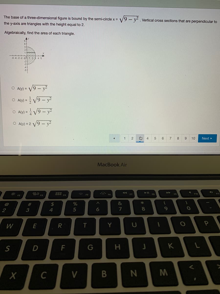The base of a three-dimensional figure is bound by the semi-circle x = 1
the y-axis are triangles with the height equal to 2.
Algebraically, find the area of each triangle.
5432
45
O A(Y) =
O A(Y) =
√9-y²
O A(y) = √√9-y²
O A(y) = 2√√√9-y²
80
F2
2
W
S
X
#
3
E
D
C
$
4
R
F
%
5
SA
V
F5
T
G
MacBook Air
F6
^
6
Y
√9-y². Vertical cross sections that are perpendicular to
1 2 say
5 6
7
8 9
10
Next ▸
4)
B
87
&
H
F7
U
N
*
00*
8
4
J
1
P
1
9
F9
K
M
1
O
0
F10
P