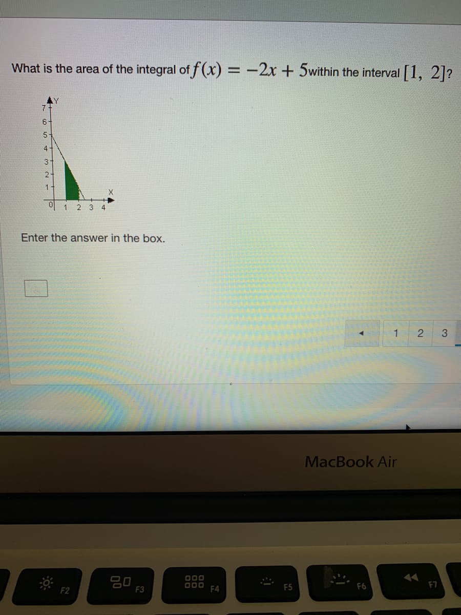 What is the area of the integral of f(x) = -2x+ 5within the interval [1, 2]?
6-
4
3-
2
1.
U 1 2 3 4
Ente
answer in the box.
1
3
MacBook Air
O00
D00 F4
F5
F2
F3
