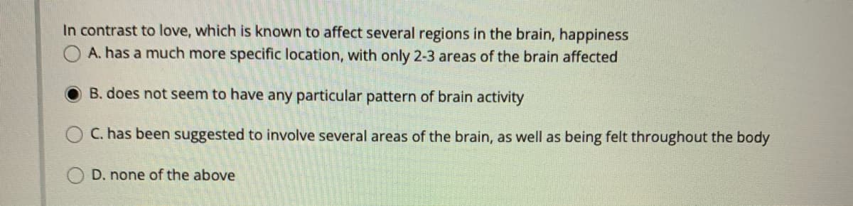 In contrast to love, which is known to affect several regions in the brain, happiness
OA. has a much more specific location, with only 2-3 areas of the brain affected
B. does not seem to have any particular pattern of brain activity
C. has been suggested to involve several areas of the brain, as well as being felt throughout the body
D. none of the above