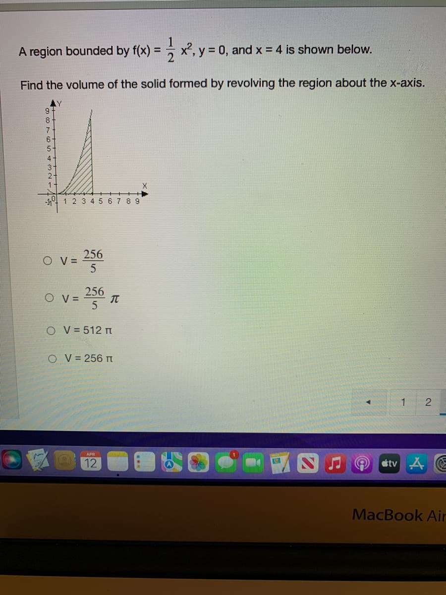 A region bounded by f(x) = x², y = 0, and x = 4 is shown below.
Find the volume of the solid formed by revolving the region about the x-axis.
6-
5.
4-
-4 1 2 3 45 6 7 8 9
256
OV =
256
O V =
O V= 512 T
O V = 256 n
APR
12
stv A E
MacBook Air
