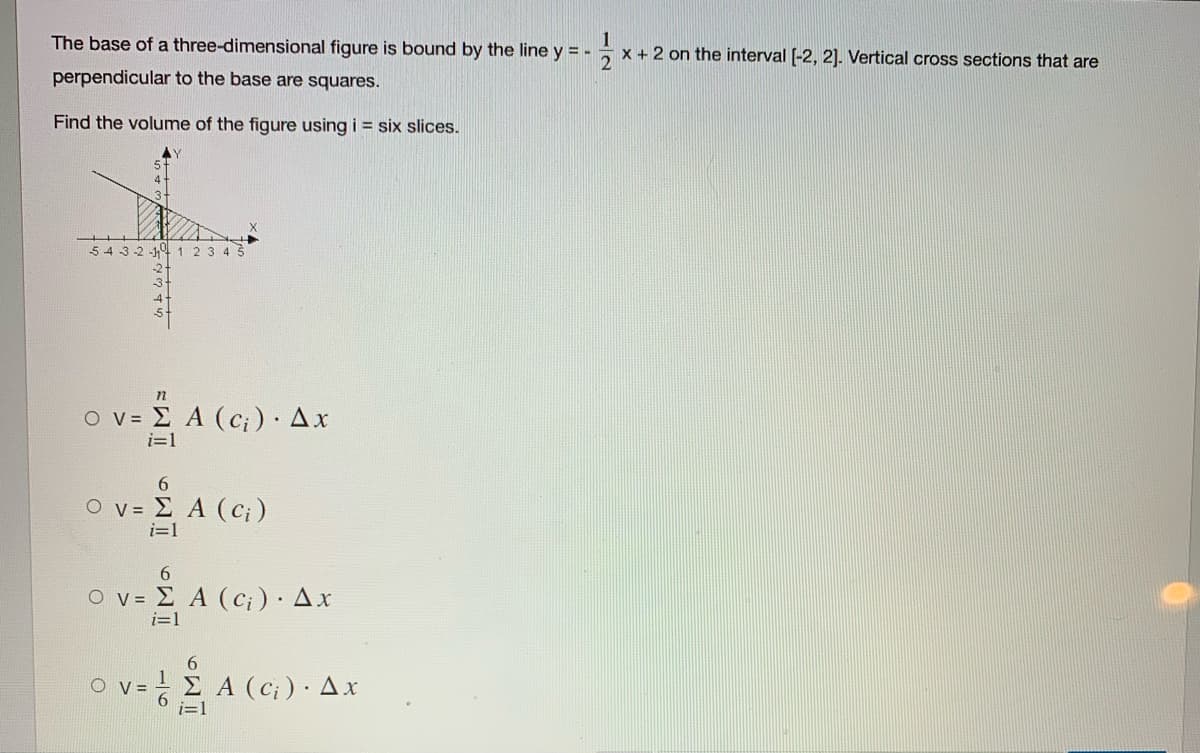 1
x + 2 on the interval [-2, 2]. Vertical cross sections that are
The base of a three-dimensional figure is bound by the line y = -
perpendicular to the base are squares.
Find the volume of the figure using i = six slices.
5 4 3-2 19 123 4 3
n
ο V- Σ Α (c)) . Δx
i=1
6.
Ο ν- Σ Α (C )
i=1
V- Σ Α(cr) . Δx
6
O v =
Σ Α α) . Δx
i=1
