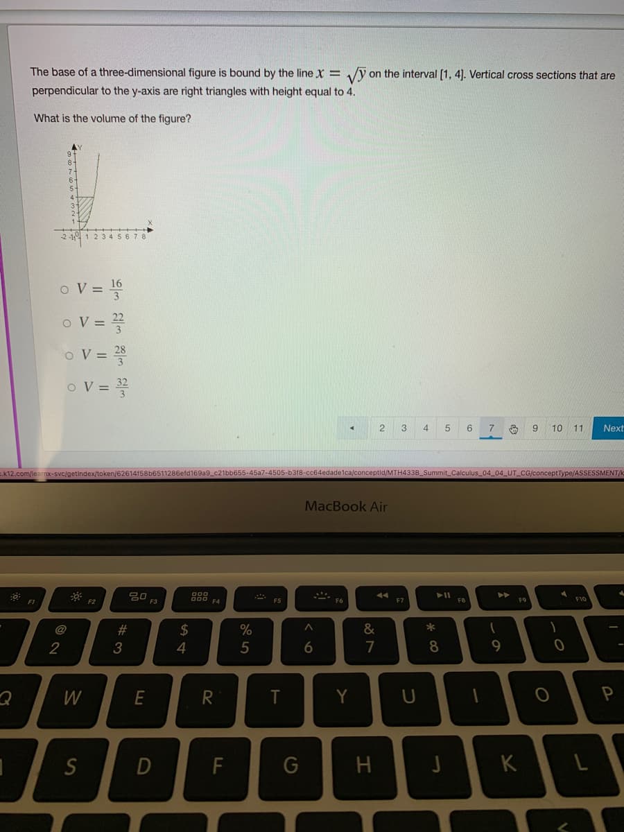 The base of a three-dimensional figure is bound by the line x =
on the interval [1, 4]. Vertical cross sections that are
perpendicular to the y-axis are right triangles with height equal to 4.
What is the volume of the figure?
6
5-
12345678
O V = 16
o V =
oV=D 쫓
oV=D 꽃
7
10 11
Next
.k12.com/learnx-svc/getindex/token/62614f58b651
6efd169a9_c21bb655-45a7-4505-b318-cc64edadelca/conceptid/MTH433B_Summit_Calculus_04_04_UT CG/conceptType/ASSESSMENT/k
MacBook Air
딤O F3
14
FI
F2
F4
F7
F8
F9
F10
@
#3
2$
&
2
6
7
9
Y
S
F
H
K
* CO
