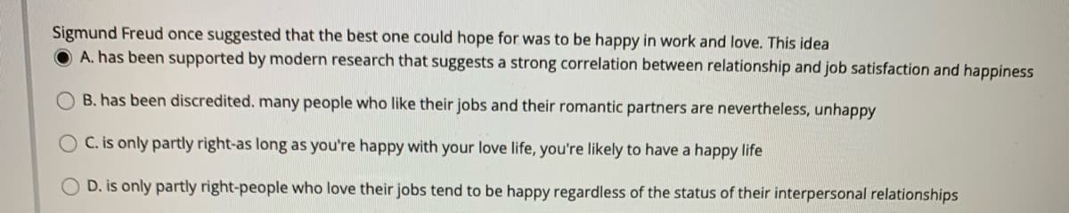 Sigmund Freud once suggested that the best one could hope for was to be happy in work and love. This idea
A. has been supported by modern research that suggests a strong correlation between relationship and job satisfaction and happiness
B. has been discredited. many people who like their jobs and their romantic partners are nevertheless, unhappy
OC. is only partly right-as long as you're happy with your love life, you're likely to have a happy life
D. is only partly right-people who love their jobs tend to be happy regardless of the status of their interpersonal relationships