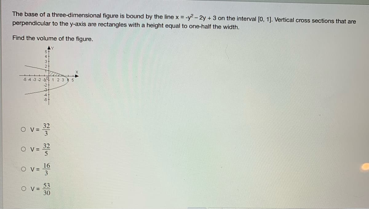 The base of a three-dimensional figure is bound by the line x = -y2 - 2y +3 on the interval (0, 1]. Vertical cross sections that are
perpendicular to the y-axis are rectangles with a height equal to one-half the width.
Find the volume of the figure.
5 4 3-2 -14 1 2 3 5
32
O V =
O v= 32
O V =
16
O V =
o v=
53
O V=
30
